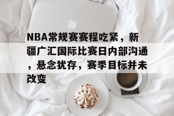 包含NBA常规赛赛程吃紧，新疆广汇国际比赛日内部沟通，悬念犹存，赛季目标并未改变的词条-电竞竞猜